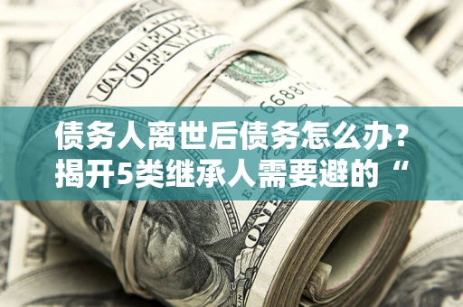 武汉债务人离世后债务怎么办？揭开5类继承人需要避的“坑”