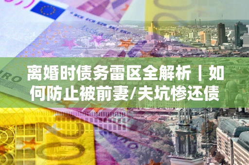 武汉离婚时债务雷区全解析｜如何防止被前妻/夫坑惨还债？