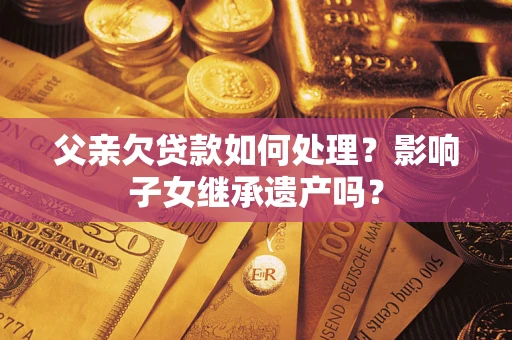 武汉父亲欠贷款如何处理?影响子女继承遗产吗? 武汉父亲欠贷款如何处理?影响子女继承遗产吗?