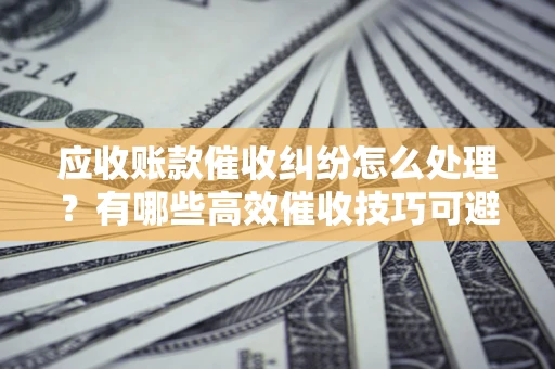 武汉应收账款催收纠纷怎么处理？有哪些高效催收技巧可避免坏账？
